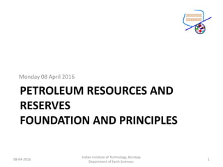PETROLEUM RESOURCES AND
RESERVES
FOUNDATION AND PRINCIPLES
Monday 08 April 2016
08-04-2016
Indian Institute of Technology, Bombay.
Department of Earth Sciences.
1
 