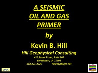 A SEISMIC 
OIL AND GAS 
PRIMER 
by 
Kevin B. Hill 
Hill Geophysical Consulting 
415 Texas Street, Suite 200 
Shreveport, LA 71101 
318.221‐3329 hillgeop@gte.net 
LOGA 
 