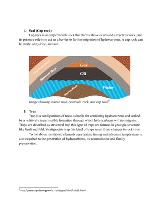 4. Seal (Cap rock) 
Cap rock is an impermeable rock that forms above or around a reservoir rock, and its primary role is to act as a barrier to further migration of hydrocarbons. A cap rock can be shale, anhydride, and salt. 
Image showing source rock, reservoir rock, and cap rock5 
5. Trap 
Trap is a configuration of rocks suitable for containing hydrocarbons and sealed by a relatively impermeable formation through which hydrocarbons will not migrate. Traps are described as structural trap this type of traps are formed in geologic structure like fault and fold. Stratigraphic trap this kind of traps result from changes in rock type. 
To the above mentioned elements appropriate timing and adequate temperature is also required to the generation of hydrocarbons, its accumulation and finally preservation. 
5 http://www.ngridenergyworld.com/ngsw/html/kids1b.html 
