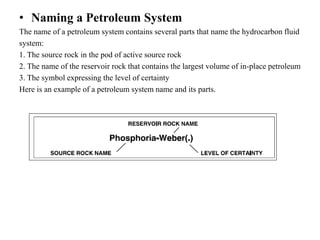 • Naming a Petroleum System
The name of a petroleum system contains several parts that name the hydrocarbon fluid
system:
1. The source rock in the pod of active source rock
2. The name of the reservoir rock that contains the largest volume of in-place petroleum
3. The symbol expressing the level of certainty
Here is an example of a petroleum system name and its parts.
 