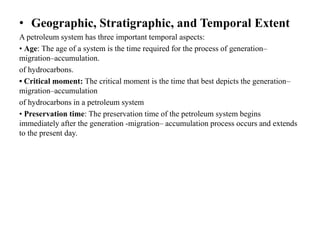 • Geographic, Stratigraphic, and Temporal Extent
A petroleum system has three important temporal aspects:
• Age: The age of a system is the time required for the process of generation–
migration–accumulation.
of hydrocarbons.
• Critical moment: The critical moment is the time that best depicts the generation–
migration–accumulation
of hydrocarbons in a petroleum system
• Preservation time: The preservation time of the petroleum system begins
immediately after the generation -migration– accumulation process occurs and extends
to the present day.
 