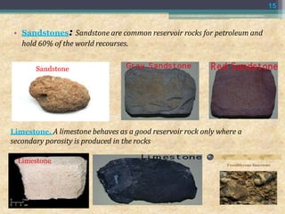 Limestone. A limestone behaves as a good reservoir rock only where a
secondary porosity is produced in the rocks
Limestone
15
• Sandstones: Sandstone are common reservoir rocks for petroleum and
hold 60% of the world recourses.
Sandstone
 