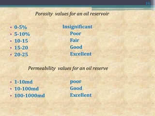 Porosity values for an oil reservoir
• 0-5%
• 5-10%
• 10-15
• 15-20
• 20-25
Insignificant
Poor
Fair
Good
Excellent
Permeability values for an oil reserve
• 1-10md
• 10-100md
• 100-1000md
poor
Good
Excellent
16
 