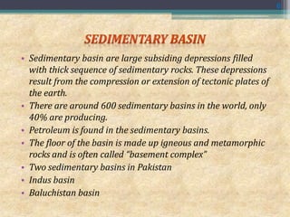 • Sedimentary basin are large subsiding depressions filled
with thick sequence of sedimentary rocks. These depressions
result from the compression or extension of tectonic plates of
the earth.
• There are around 600 sedimentary basins in the world, only
40% are producing.
• Petroleum is found in the sedimentary basins.
• The floor of the basin is made up igneous and metamorphic
rocks and is often called “basement complex”
• Two sedimentary basins in Pakistan
• Indus basin
• Baluchistan basin
6
 