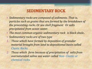 • Sedimentary rocks are composed of sediments. That is,
particles such as grains that are formed by the breakdown of
the preexisting rocks. Or sea shell fragment Or salts
precipitated from ocean water.
• The most common organic sedimentary rock is black shale..
• Sedimentary rocks are of two type
1. Those which have formed by deposition of granular
material brought from land to depositional basin called
Clastic Rocks.
2. Those which form because of precipitation of salts from
oversaturated saline sea water called Non- Clastic or
chemical rocks.
7
 