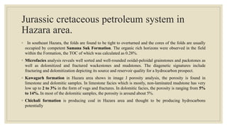 Jurassic cretaceous petroleum system in
Hazara area.
◦ In southeast Hazara, the folds are found to be tight to overturned and the cores of the folds are usually
occupied by competent Samana Suk Formation. The organic rich horizons were observed in the field
within the Formation, the TOC of which was calculated as 0.28%.
◦ Microfacies analysis reveals well sorted and well-rounded ooidal-peloidal grainstones and packstones as
well as dolomitized and fractured wackestones and mudstones. The diagenetic signatures include
fracturing and dolomitization depicting its source and reservoir quality for a hydrocarbon prospect.
◦ Kawagarh formation in Hazara area shows in image J porosity analysis, the porosity is found in
limestone and dolomitic samples. In limestone facies which is mostly, non-laminated mudstone has very
low up to 2 to 3% in the form of vugs and fractures. In dolomitic facies, the porosity is ranging from 5%
to 14%. In most of the dolomitic samples, the porosity is around about 5%.
◦ Chichali formation is producing coal in Hazara area and thought to be producing hydrocarbons
potentially
 