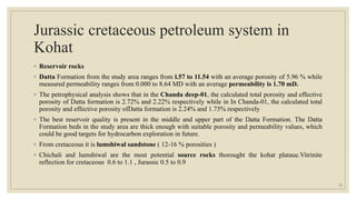 Jurassic cretaceous petroleum system in
Kohat
◦ Reservoir rocks
◦ Datta Formation from the study area ranges from l.57 to 11.54 with an average porosity of 5.96 % while
measured permeability ranges from 0.000 to 8.64 MD with an average permeability is 1.70 mD.
◦ The petrophysical analysis shows that in the Chanda deep-01, the calculated total porosity and effective
porosity of Datta formation is 2.72% and 2.22% respectively while in In Chanda-01, the calculated total
porosity and effective porosity ofDatta formation is 2.24% and 1.75% respectively
◦ The best reservoir quality is present in the middle and upper part of the Datta Formation. The Datta
Formation beds in the study area are thick enough with suitable porosity and permeability values, which
could be good targets for hydrocarbon exploration in future.
◦ From cretaceous it is lumshiwal sandstone ( 12-16 % porosities )
◦ Chichali and lumshiwal are the most potential source rocks thorought the kohat plataue.Vitrinite
reflection for cretaceous 0.6 to 1.1 , Jurassic 0.5 to 0.9
22
 