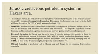 Jurassic cretaceous petroleum system in
Hazara area.
◦ In southeast Hazara, the folds are found to be tight to overturned and the cores of the folds are usually
occupied by competent Samana Suk Formation. The organic rich horizons were observed in the field
within the Formation, the TOC of which was calculated as 0.28%.
◦ Microfacies analysis reveals well sorted and well-rounded ooidal-peloidal grainstones and packstones as
well as dolomitized and fractured wackestones and mudstones. The diagenetic signatures include
fracturing and dolomitization depicting its source and reservoir quality for a hydrocarbon prospect.
◦ Kawagarh formation in Hazara area shows in image J porosity analysis, the porosity is found in
limestone and dolomitic samples. In limestone facies which is mostly, non-laminated mudstone has very
low up to 2 to 3% in the form of vugs and fractures. In dolomitic facies, the porosity is ranging from 5%
to 14%. In most of the dolomitic samples, the porosity is around about 5%.
◦ Chichali formation is producing coal in Hazara area and thought to be producing hydrocarbons
potentially
24
 