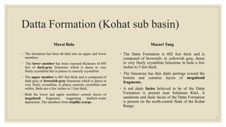 Datta Formation (Kohat sub basin)
Marai Bala
◦ The formation has been divided into an upper and lower
members.
◦ The lower member has been exposed thickness of 695
feet of dark-gray limestone which is dense to very
finely crystalline but in places is coarsely crystalline
◦ The upper member is 485 feet thick and is composed of
dark-gray or brownish-gray limestone which is dense to
very finely crystalline, in places coarsely crystalline and
oolitic. Beds are a few inches to 3 feet thick.
◦ Both the lower and upper members contain layers of
megafossil fragments, suggesting shallow-water
deposition. The members form steplike scarps.
Mazari Tang
◦ The Datta Formation is 602 feet thick and is
composed of brownish- to yellowish gray, dense
to very finely crystalline limestone in beds a few
inches to 3 feet thick.
◦ The limestone has thin shale partings toward the
bottom and contains layers of megafossil
fragments.
◦ A red shale facies believed to be of the Datta
Formation is present near Sulaiman Khel, A
sandstone and shale facies of the Datta Formation
is present on the north-central flank of the Kohat
Range.
8
 