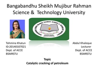 Bangabandhu Sheikh Mujibur Rahman
Science & Technology University
Tohmina Khatun Abdul Khaleque
ID:20140107021 Lecturer
Dept. of ACCE Dept. of ACCE
BSMRSTU BSMRSTU
Topic
Catalytic cracking of petroleum
 