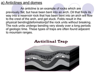 a) Anticlines and domes
An anticline is an example of rocks which are
previously flat, but have been bent into an arch. Oil that finds its
way into a reservoir rock that has been bent into an arch will flow
to the crest of the arch, and get stuck. Folds result in the
physical bending[deformation]of the rock units without breaking.
The rock units undergo bending very slowly over a long periods
of geologic time. These types of traps are often found adjacent
to mountain ranges.
 