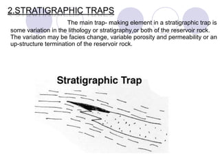 The main trap- making element in a stratigraphic trap is
some variation in the lithology or stratigraphy,or both of the reservoir rock.
The variation may be facies change, variable porosity and permeability or an
up-structure termination of the reservoir rock.
 