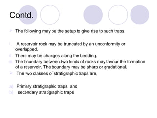 Contd.
 The following may be the setup to give rise to such traps.
i. A reservoir rock may be truncated by an unconformity or
overlapped.
ii. There may be changes along the bedding.
iii. The boundary between two kinds of rocks may favour the formation
of a reservoir. The boundary may be sharp or gradational.
 The two classes of stratigraphic traps are,
a) Primary stratigraphic traps and
b) secondary stratigraphic traps
 