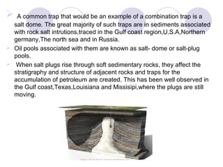  A common trap that would be an example of a combination trap is a
salt dome. The great majority of such traps are in sediments associated
with rock salt intrutions,traced in the Gulf coast region,U.S.A,Northern
germany,The north sea and in Russia.
 Oil pools associated with them are known as salt- dome or salt-plug
pools.
 When salt plugs rise through soft sedimentary rocks, they affect the
stratigraphy and structure of adjacent rocks and traps for the
accumulation of petroleum are created. This has been well observed in
the Gulf coast,Texas,Louisiana and Missisipi,where the plugs are still
moving.
 