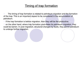 Timing of trap formation
 The timing of trap formation is related to petroleum migration and the formation
of the trap. This is an important aspect to be considered in the accumulation of
petroleum.
 If the trap formation is before migration, then they will be the productive.
 on the other hand, where trap formation post-dates its petroleum migration, they
could be barren. In post migration, structural changes by faults, they permit petroleum
to undergo further migration.
 