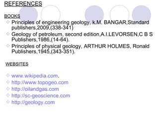  Principles of engineering geology, k.M. BANGAR,Standard
publishers,2009,(338-341)
 Geology of petroleum, second edition,A.I.LEVORSEN,C B S
Publishers,1986,(14-64).
 Principles of physical geology, ARTHUR HOLMES, Ronald
Publishers,1945,(343-351).
WEBSITES
 www.wikipedia.com.
 http://www.topogeo.com
 http://oilandgas.com
 http://sc-geoscience.com
 http://geology.com
 