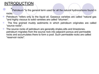  “Petroleum "is the general term used for all the natural hydrocarbons found in
rocks.
 Petroleum "refers only to the liquid oil. Gaseous varieties are called “natural gas
"and highly viscous to solid varieties are called “bitumen”.
 The fine grained muddy sediments in which petroleum originates are called
“source rocks".
 The source rocks of petroleum are generally shales,silts and limestones.
petroleum migrates from the source rock into adjacent porous and permeable
rocks and accumulates there to form a pool. Such permeable rocks are called
“reservoir rocks".
 