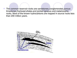 The common reservoir rocks are sandstones,conglomerates,porous
limestones,fractured shales,and jointed igneous and metamorphic
rocks. Most of the known hydrocarbons are trapped in source rocks less
than 200 million years.
 