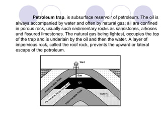 Petroleum trap, is subsurface reservoir of petroleum. The oil is
always accompanied by water and often by natural gas; all are confined
in porous rock, usually such sedimentary rocks as sandstones, arkoses
and fissured limestones. The natural gas being lightest, occupies the top
of the trap and is underlain by the oil and then the water. A layer of
impervious rock, called the roof rock, prevents the upward or lateral
escape of the petroleum.
 