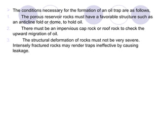  The conditions necessary for the formation of an oil trap are as follows,
1. The porous reservoir rocks must have a favorable structure such as
an anticline fold or dome, to hold oil.
2. There must be an impervious cap rock or roof rock to check the
upward migration of oil.
3. The structural deformation of rocks must not be very severe.
Intensely fractured rocks may render traps ineffective by causing
leakage.
 