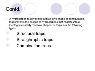 Contd.
 A hydrocarbon reservoir has a distinctive shape or configuration,
that prevents the escape of hydrocarbons that migrate into it.
Geologists classify reservoir shapes, or traps into the following
types.
 Structural traps
 Stratighraphic traps
 Combination traps
 