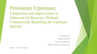 Petroleum Upstream:
Comparison and Improvement in
Enhanced Oil Recovery Methods,
Commercially Benefiting the Upstream
Industry
Submitted by:
Abhijit BISWAS
SAP ID: 500034917
MBA Oil & Gas Management
Under : Dr. K.K. Pandey
 