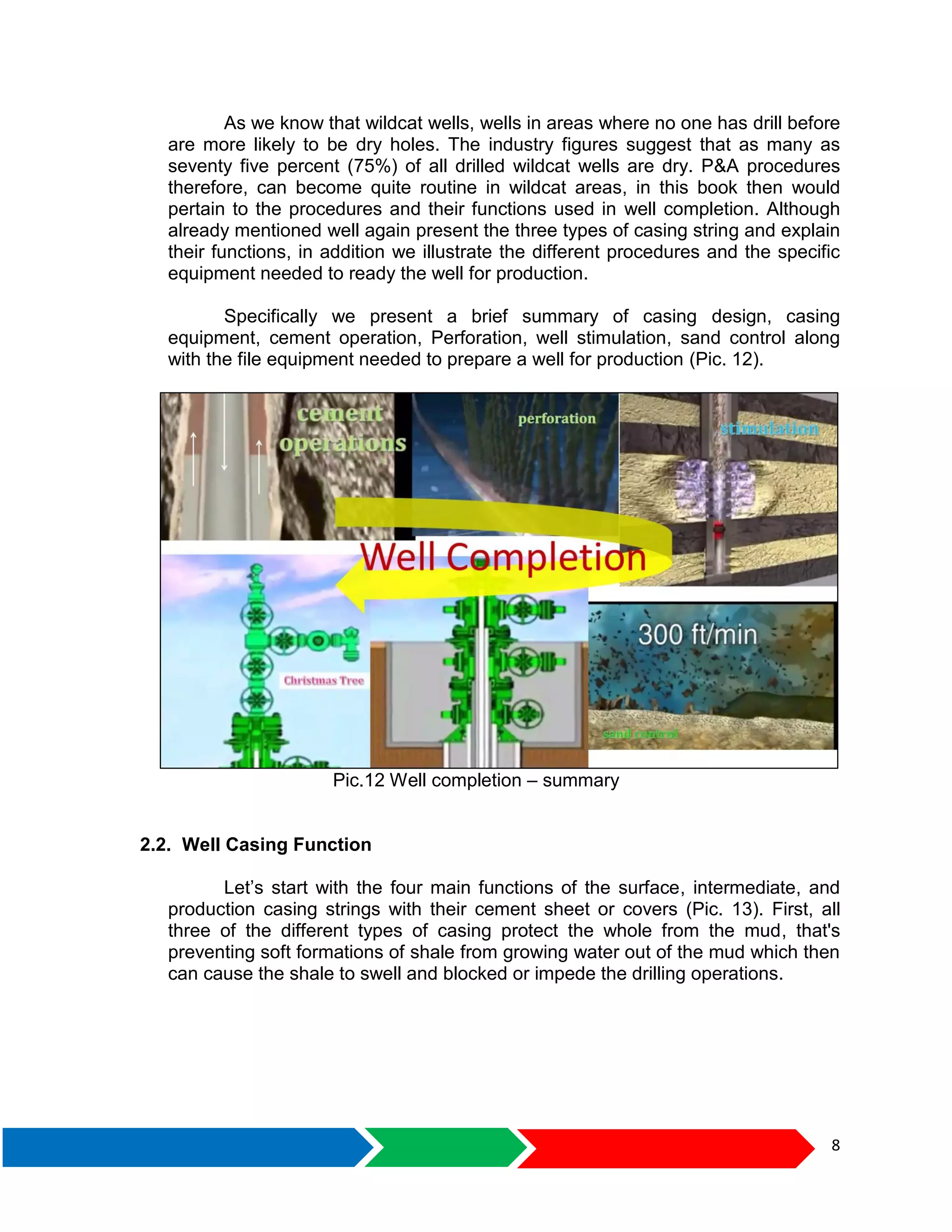 8
As we know that wildcat wells, wells in areas where no one has drill before
are more likely to be dry holes. The industry figures suggest that as many as
seventy five percent (75%) of all drilled wildcat wells are dry. P&A procedures
therefore, can become quite routine in wildcat areas, in this book then would
pertain to the procedures and their functions used in well completion. Although
already mentioned well again present the three types of casing string and explain
their functions, in addition we illustrate the different procedures and the specific
equipment needed to ready the well for production.
Specifically we present a brief summary of casing design, casing
equipment, cement operation, Perforation, well stimulation, sand control along
with the file equipment needed to prepare a well for production (Pic. 12).
Pic.12 Well completion – summary
2.2. Well Casing Function
Let’s start with the four main functions of the surface, intermediate, and
production casing strings with their cement sheet or covers (Pic. 13). First, all
three of the different types of casing protect the whole from the mud, that's
preventing soft formations of shale from growing water out of the mud which then
can cause the shale to swell and blocked or impede the drilling operations.
 
