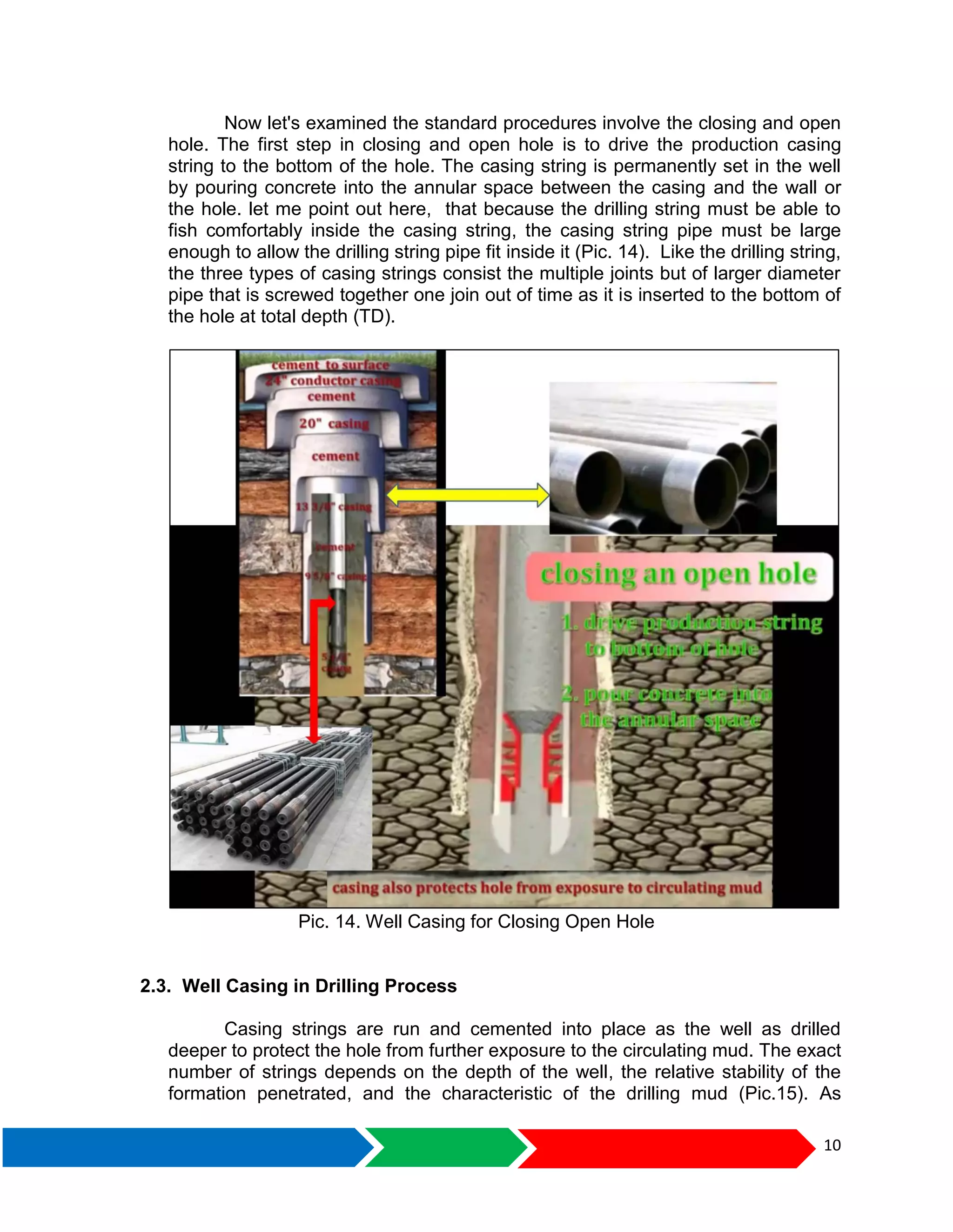 10
Now let's examined the standard procedures involve the closing and open
hole. The first step in closing and open hole is to drive the production casing
string to the bottom of the hole. The casing string is permanently set in the well
by pouring concrete into the annular space between the casing and the wall or
the hole. let me point out here, that because the drilling string must be able to
fish comfortably inside the casing string, the casing string pipe must be large
enough to allow the drilling string pipe fit inside it (Pic. 14). Like the drilling string,
the three types of casing strings consist the multiple joints but of larger diameter
pipe that is screwed together one join out of time as it is inserted to the bottom of
the hole at total depth (TD).
Pic. 14. Well Casing for Closing Open Hole
2.3. Well Casing in Drilling Process
Casing strings are run and cemented into place as the well as drilled
deeper to protect the hole from further exposure to the circulating mud. The exact
number of strings depends on the depth of the well, the relative stability of the
formation penetrated, and the characteristic of the drilling mud (Pic.15). As
 