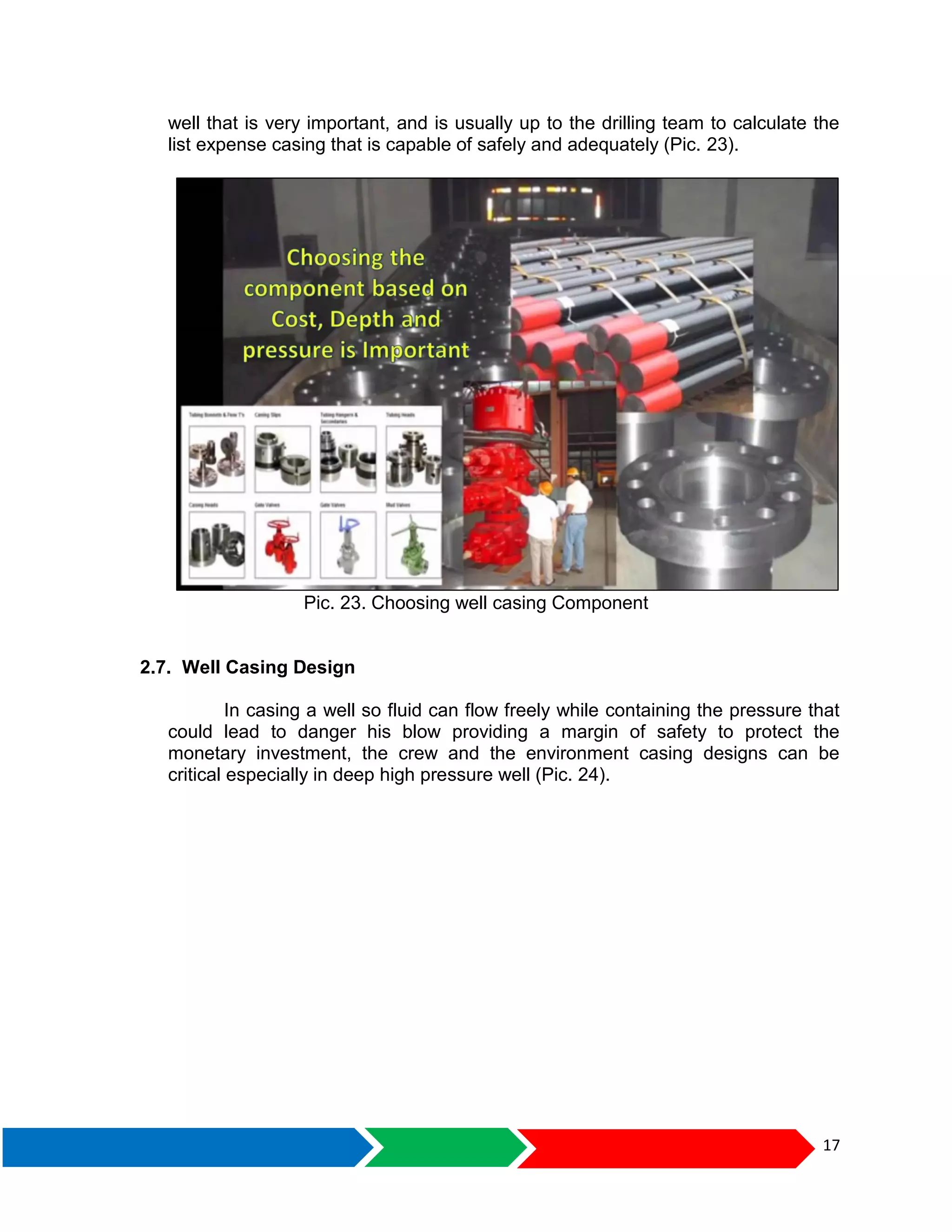 17
well that is very important, and is usually up to the drilling team to calculate the
list expense casing that is capable of safely and adequately (Pic. 23).
Pic. 23. Choosing well casing Component
2.7. Well Casing Design
In casing a well so fluid can flow freely while containing the pressure that
could lead to danger his blow providing a margin of safety to protect the
monetary investment, the crew and the environment casing designs can be
critical especially in deep high pressure well (Pic. 24).
 