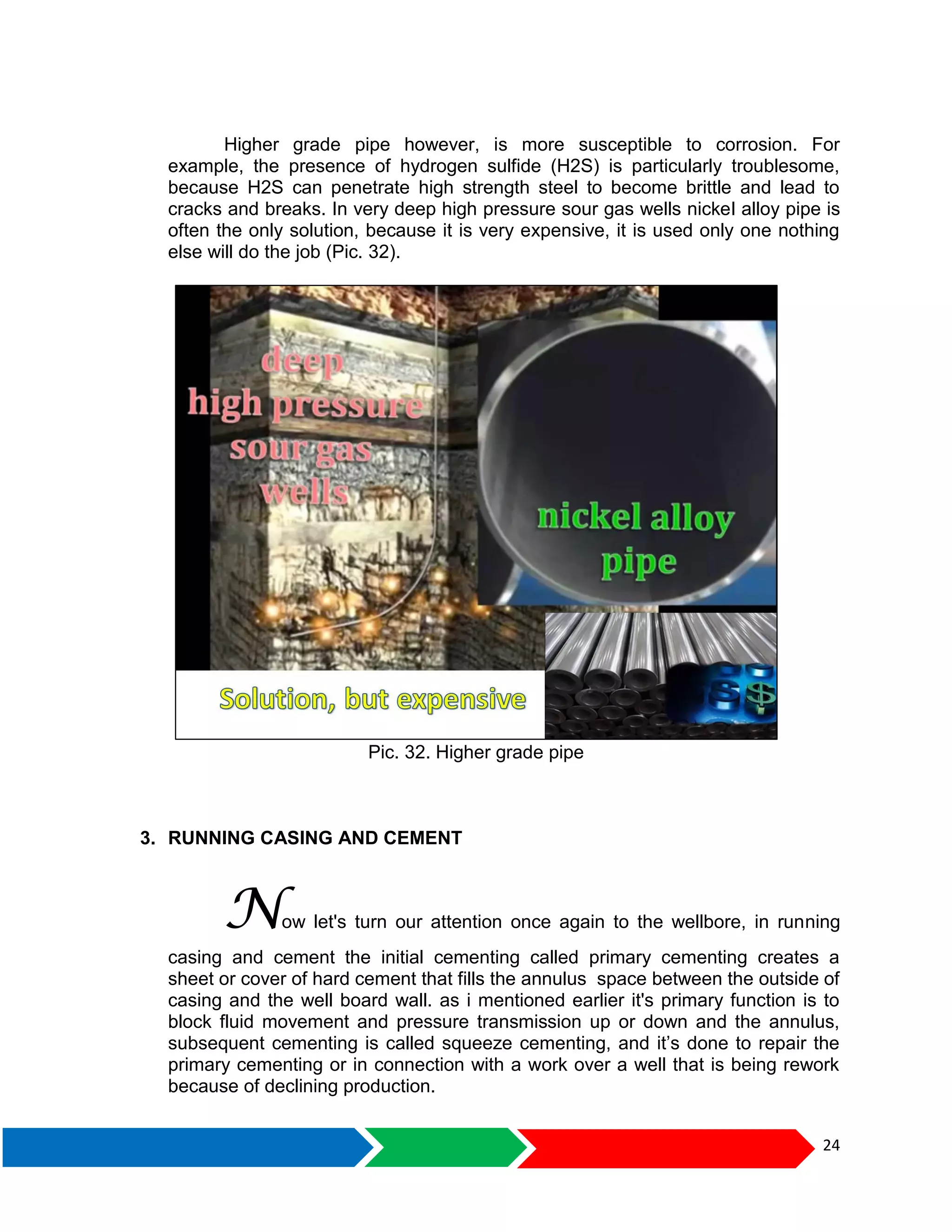 24
Higher grade pipe however, is more susceptible to corrosion. For
example, the presence of hydrogen sulfide (H2S) is particularly troublesome,
because H2S can penetrate high strength steel to become brittle and lead to
cracks and breaks. In very deep high pressure sour gas wells nickel alloy pipe is
often the only solution, because it is very expensive, it is used only one nothing
else will do the job (Pic. 32).
Pic. 32. Higher grade pipe
3. RUNNING CASING AND CEMENT
Now let's turn our attention once again to the wellbore, in running
casing and cement the initial cementing called primary cementing creates a
sheet or cover of hard cement that fills the annulus space between the outside of
casing and the well board wall. as i mentioned earlier it's primary function is to
block fluid movement and pressure transmission up or down and the annulus,
subsequent cementing is called squeeze cementing, and it’s done to repair the
primary cementing or in connection with a work over a well that is being rework
because of declining production.
 
