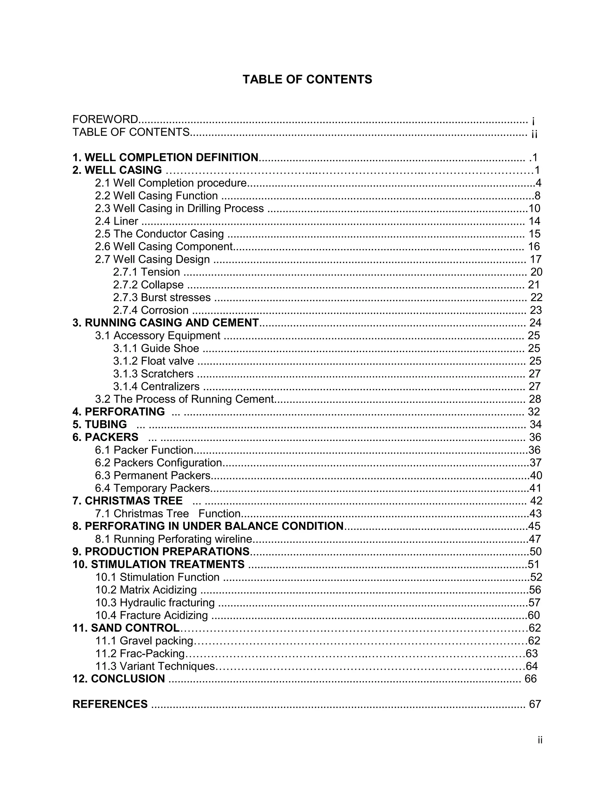 ii
TABLE OF CONTENTS
FOREWORD............................................................................................................................... ¡
TABLE OF CONTENTS.............................................................................................................. ¡¡
1. WELL COMPLETION DEFINITION....................................................................................... .1
2. WELL CASING …………………………………...………………………..…………………………1
2.1 Well Completion procedure..............................................................................................4
2.2 Well Casing Function ......................................................................................................8
2.3 Well Casing in Drilling Process .....................................................................................10
2.4 Liner ............................................................................................................................. 14
2.5 The Conductor Casing ................................................................................................. 15
2.6 Well Casing Component............................................................................................... 16
2.7 Well Casing Design ...................................................................................................... 17
2.7.1 Tension ................................................................................................................ 20
2.7.2 Collapse .............................................................................................................. 21
2.7.3 Burst stresses ...................................................................................................... 22
2.7.4 Corrosion ............................................................................................................. 23
3. RUNNING CASING AND CEMENT....................................................................................... 24
3.1 Accessory Equipment .................................................................................................. 25
3.1.1 Guide Shoe ......................................................................................................... 25
3.1.2 Float valve ........................................................................................................... 25
3.1.3 Scratchers ........................................................................................................... 27
3.1.4 Centralizers ......................................................................................................... 27
3.2 The Process of Running Cement.................................................................................. 28
4. PERFORATING ... ............................................................................................................... 32
5. TUBING ... ........................................................................................................................... 34
6. PACKERS ... ....................................................................................................................... 36
6.1 Packer Function.............................................................................................................36
6.2 Packers Configuration....................................................................................................37
6.3 Permanent Packers........................................................................................................40
6.4 Temporary Packers........................................................................................................41
7. CHRISTMAS TREE ... ......................................................................................................... 42
7.1 Christmas Tree Function..............................................................................................43
8. PERFORATING IN UNDER BALANCE CONDITION............................................................45
8.1 Running Perforating wireline..........................................................................................47
9. PRODUCTION PREPARATIONS...........................................................................................50
10. STIMULATION TREATMENTS ...........................................................................................51
10.1 Stimulation Function ....................................................................................................52
10.2 Matrix Acidizing ...........................................................................................................56
10.3 Hydraulic fracturing .....................................................................................................57
10.4 Fracture Acidizing .......................................................................................................60
11. SAND CONTROL………………………………….…………………………………………….…62
11.1 Gravel packing…………………………………………………………………………….…62
11.2 Frac-Packing…………………………………………..……………………………….……63
11.3 Variant Techniques…………..……………………………………………………..………64
12. CONCLUSION ................................................................................................................... 66
REFERENCES .......................................................................................................................... 67
 