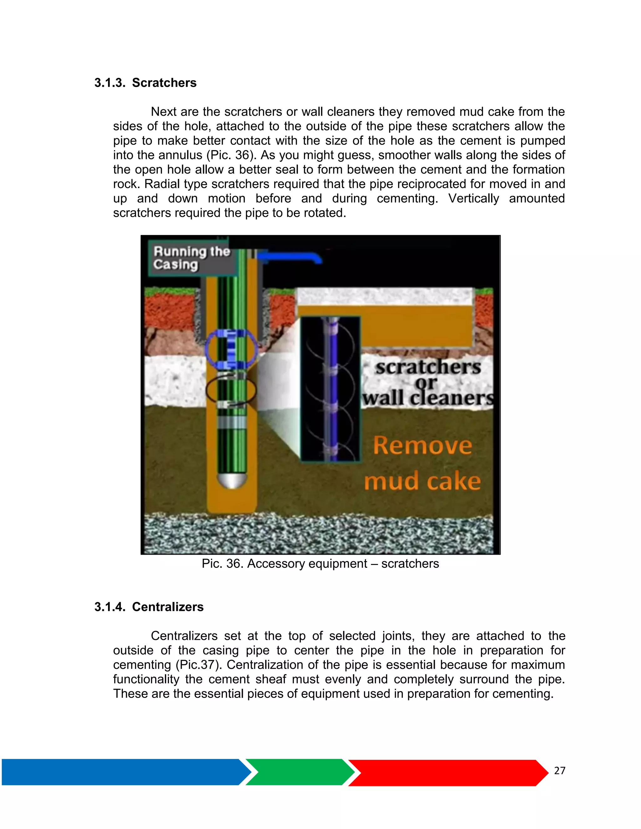 27
3.1.3. Scratchers
Next are the scratchers or wall cleaners they removed mud cake from the
sides of the hole, attached to the outside of the pipe these scratchers allow the
pipe to make better contact with the size of the hole as the cement is pumped
into the annulus (Pic. 36). As you might guess, smoother walls along the sides of
the open hole allow a better seal to form between the cement and the formation
rock. Radial type scratchers required that the pipe reciprocated for moved in and
up and down motion before and during cementing. Vertically amounted
scratchers required the pipe to be rotated.
Pic. 36. Accessory equipment – scratchers
3.1.4. Centralizers
Centralizers set at the top of selected joints, they are attached to the
outside of the casing pipe to center the pipe in the hole in preparation for
cementing (Pic.37). Centralization of the pipe is essential because for maximum
functionality the cement sheaf must evenly and completely surround the pipe.
These are the essential pieces of equipment used in preparation for cementing.
 