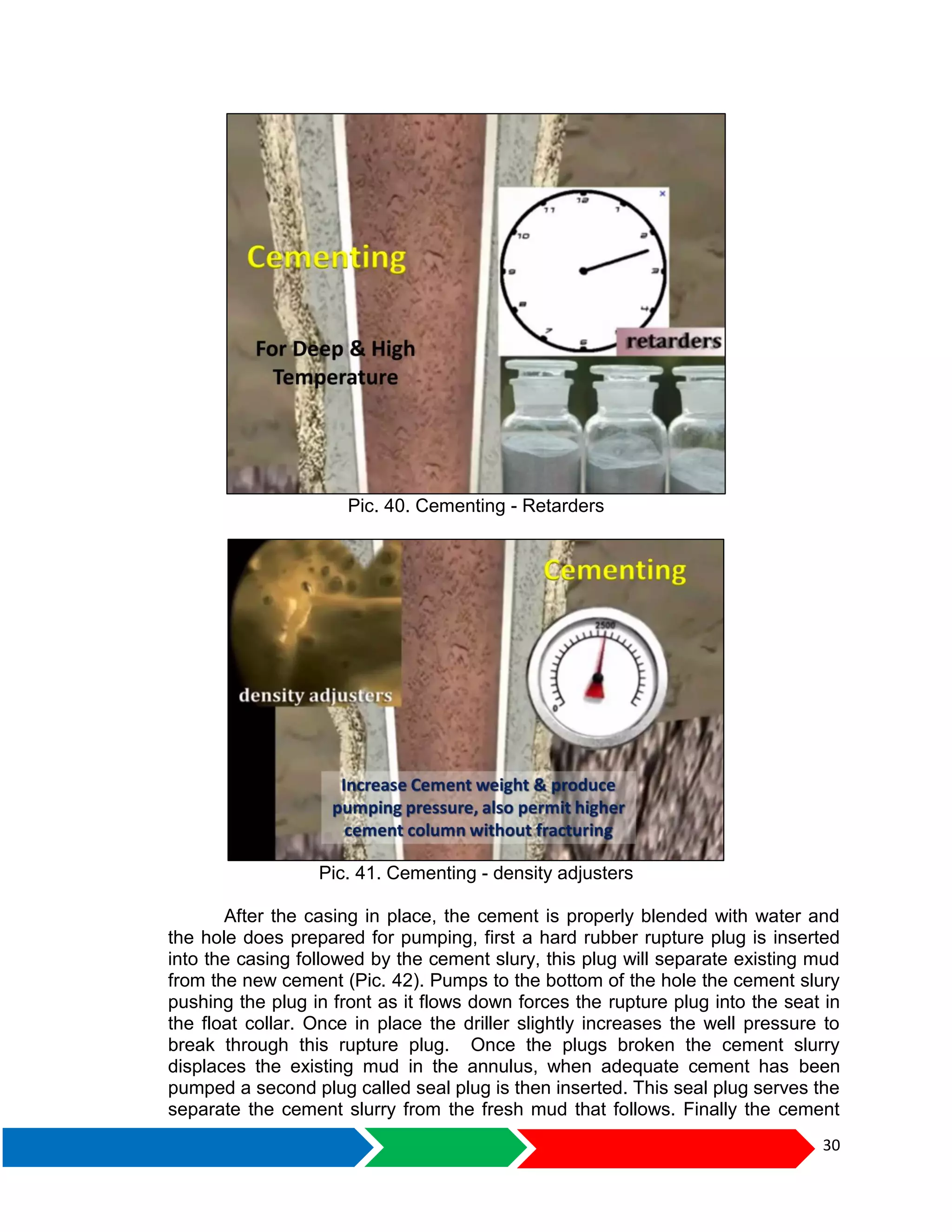 30
Pic. 40. Cementing - Retarders
Pic. 41. Cementing - density adjusters
After the casing in place, the cement is properly blended with water and
the hole does prepared for pumping, first a hard rubber rupture plug is inserted
into the casing followed by the cement slury, this plug will separate existing mud
from the new cement (Pic. 42). Pumps to the bottom of the hole the cement slury
pushing the plug in front as it flows down forces the rupture plug into the seat in
the float collar. Once in place the driller slightly increases the well pressure to
break through this rupture plug. Once the plugs broken the cement slurry
displaces the existing mud in the annulus, when adequate cement has been
pumped a second plug called seal plug is then inserted. This seal plug serves the
separate the cement slurry from the fresh mud that follows. Finally the cement
 