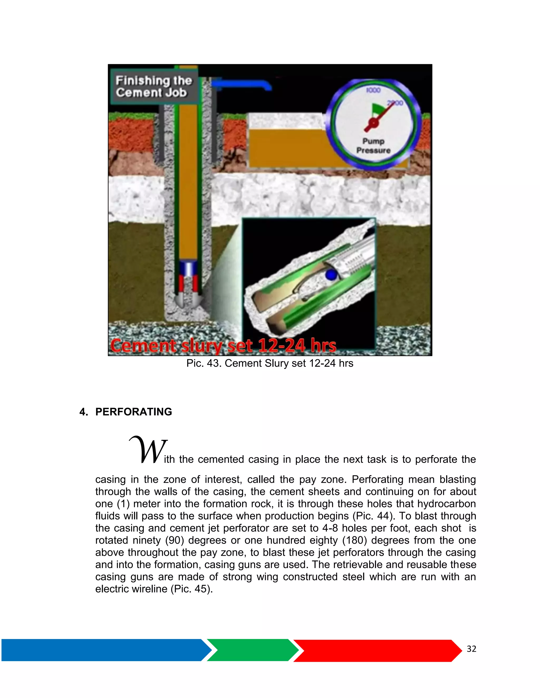 32
Pic. 43. Cement Slury set 12-24 hrs
4. PERFORATING
With the cemented casing in place the next task is to perforate the
casing in the zone of interest, called the pay zone. Perforating mean blasting
through the walls of the casing, the cement sheets and continuing on for about
one (1) meter into the formation rock, it is through these holes that hydrocarbon
fluids will pass to the surface when production begins (Pic. 44). To blast through
the casing and cement jet perforator are set to 4-8 holes per foot, each shot is
rotated ninety (90) degrees or one hundred eighty (180) degrees from the one
above throughout the pay zone, to blast these jet perforators through the casing
and into the formation, casing guns are used. The retrievable and reusable these
casing guns are made of strong wing constructed steel which are run with an
electric wireline (Pic. 45).
 