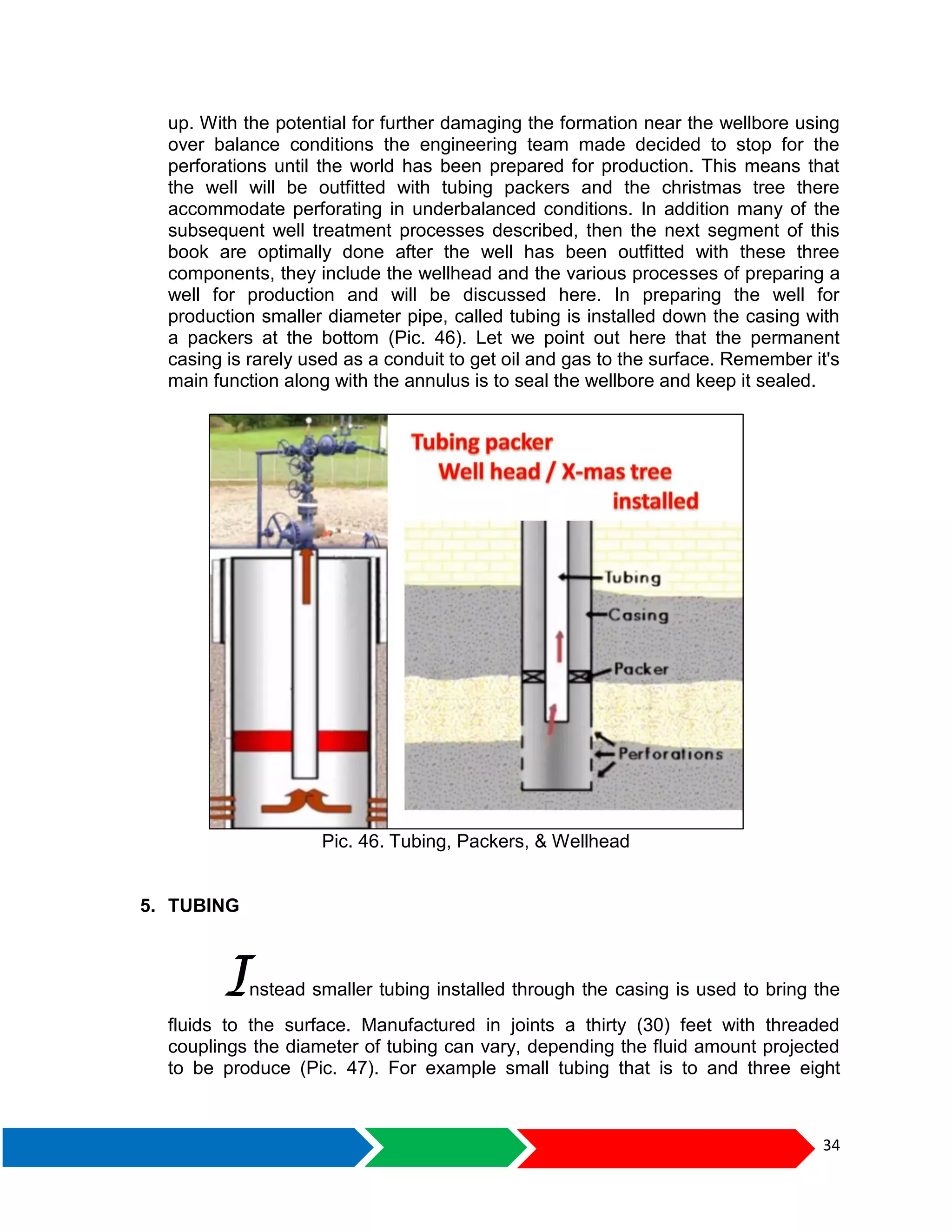 34
up. With the potential for further damaging the formation near the wellbore using
over balance conditions the engineering team made decided to stop for the
perforations until the world has been prepared for production. This means that
the well will be outfitted with tubing packers and the christmas tree there
accommodate perforating in underbalanced conditions. In addition many of the
subsequent well treatment processes described, then the next segment of this
book are optimally done after the well has been outfitted with these three
components, they include the wellhead and the various processes of preparing a
well for production and will be discussed here. In preparing the well for
production smaller diameter pipe, called tubing is installed down the casing with
a packers at the bottom (Pic. 46). Let we point out here that the permanent
casing is rarely used as a conduit to get oil and gas to the surface. Remember it's
main function along with the annulus is to seal the wellbore and keep it sealed.
Pic. 46. Tubing, Packers, & Wellhead
5. TUBING
Instead smaller tubing installed through the casing is used to bring the
fluids to the surface. Manufactured in joints a thirty (30) feet with threaded
couplings the diameter of tubing can vary, depending the fluid amount projected
to be produce (Pic. 47). For example small tubing that is to and three eight
 