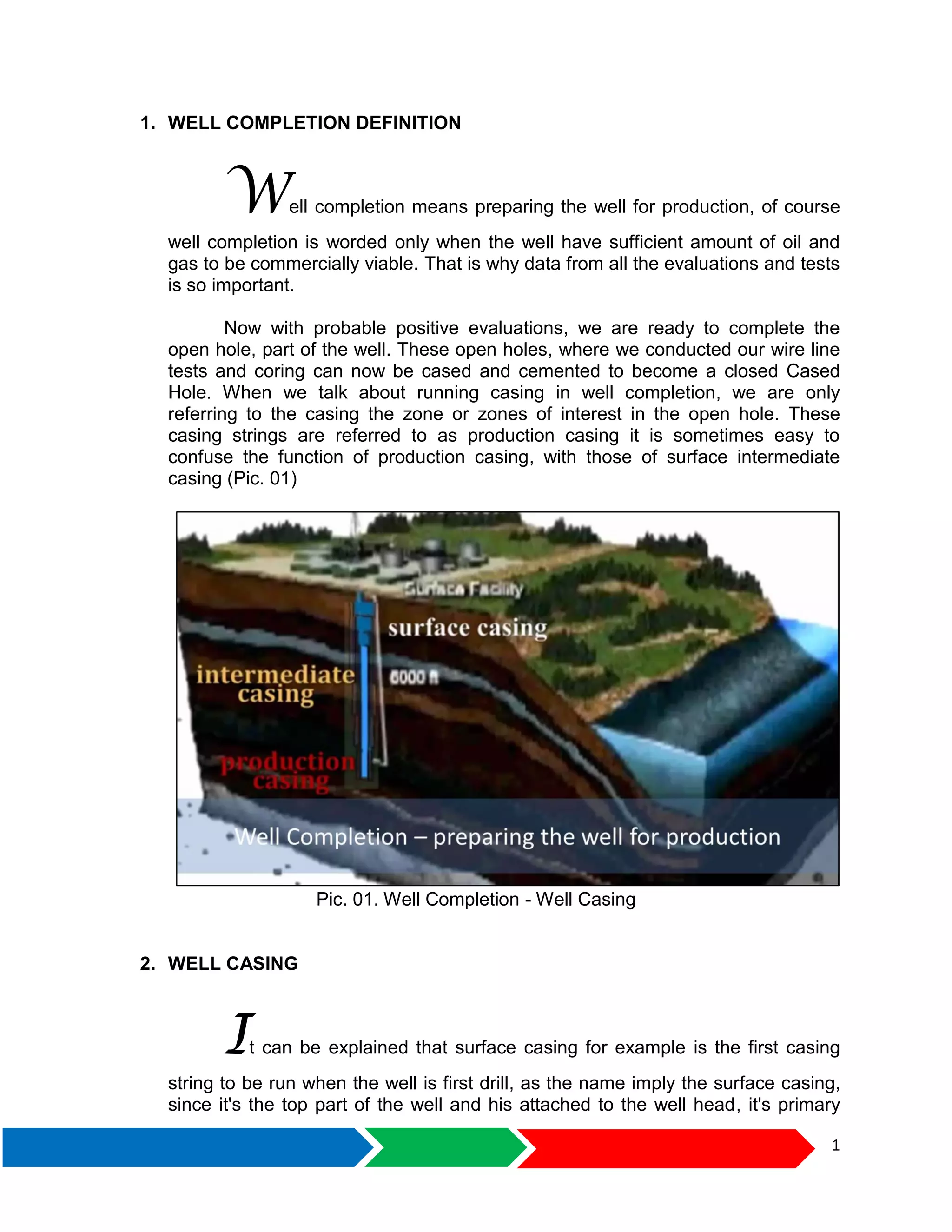 1
1. WELL COMPLETION DEFINITION
Well completion means preparing the well for production, of course
well completion is worded only when the well have sufficient amount of oil and
gas to be commercially viable. That is why data from all the evaluations and tests
is so important.
Now with probable positive evaluations, we are ready to complete the
open hole, part of the well. These open holes, where we conducted our wire line
tests and coring can now be cased and cemented to become a closed Cased
Hole. When we talk about running casing in well completion, we are only
referring to the casing the zone or zones of interest in the open hole. These
casing strings are referred to as production casing it is sometimes easy to
confuse the function of production casing, with those of surface intermediate
casing (Pic. 01)
Pic. 01. Well Completion - Well Casing
2. WELL CASING
It can be explained that surface casing for example is the first casing
string to be run when the well is first drill, as the name imply the surface casing,
since it's the top part of the well and his attached to the well head, it's primary
 