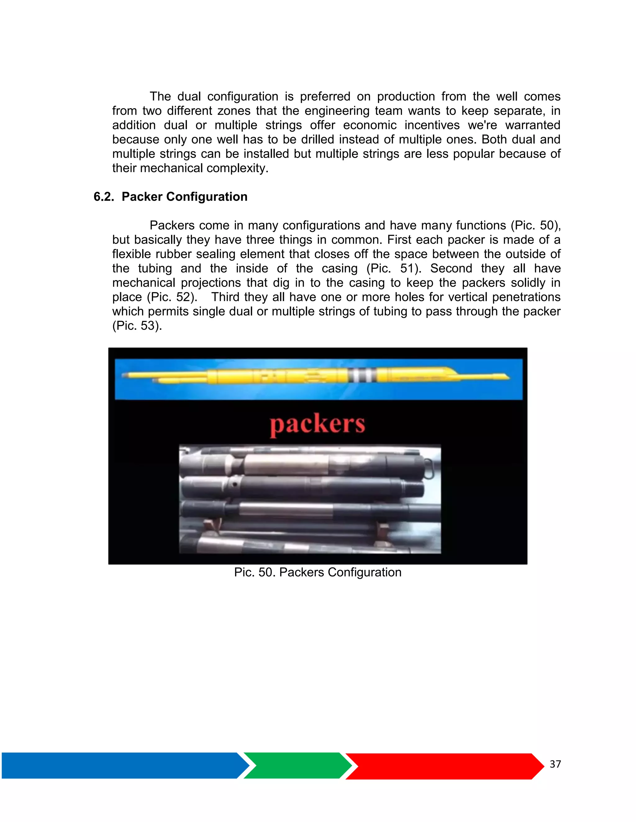 37
The dual configuration is preferred on production from the well comes
from two different zones that the engineering team wants to keep separate, in
addition dual or multiple strings offer economic incentives we're warranted
because only one well has to be drilled instead of multiple ones. Both dual and
multiple strings can be installed but multiple strings are less popular because of
their mechanical complexity.
6.2. Packer Configuration
Packers come in many configurations and have many functions (Pic. 50),
but basically they have three things in common. First each packer is made of a
flexible rubber sealing element that closes off the space between the outside of
the tubing and the inside of the casing (Pic. 51). Second they all have
mechanical projections that dig in to the casing to keep the packers solidly in
place (Pic. 52). Third they all have one or more holes for vertical penetrations
which permits single dual or multiple strings of tubing to pass through the packer
(Pic. 53).
Pic. 50. Packers Configuration
 