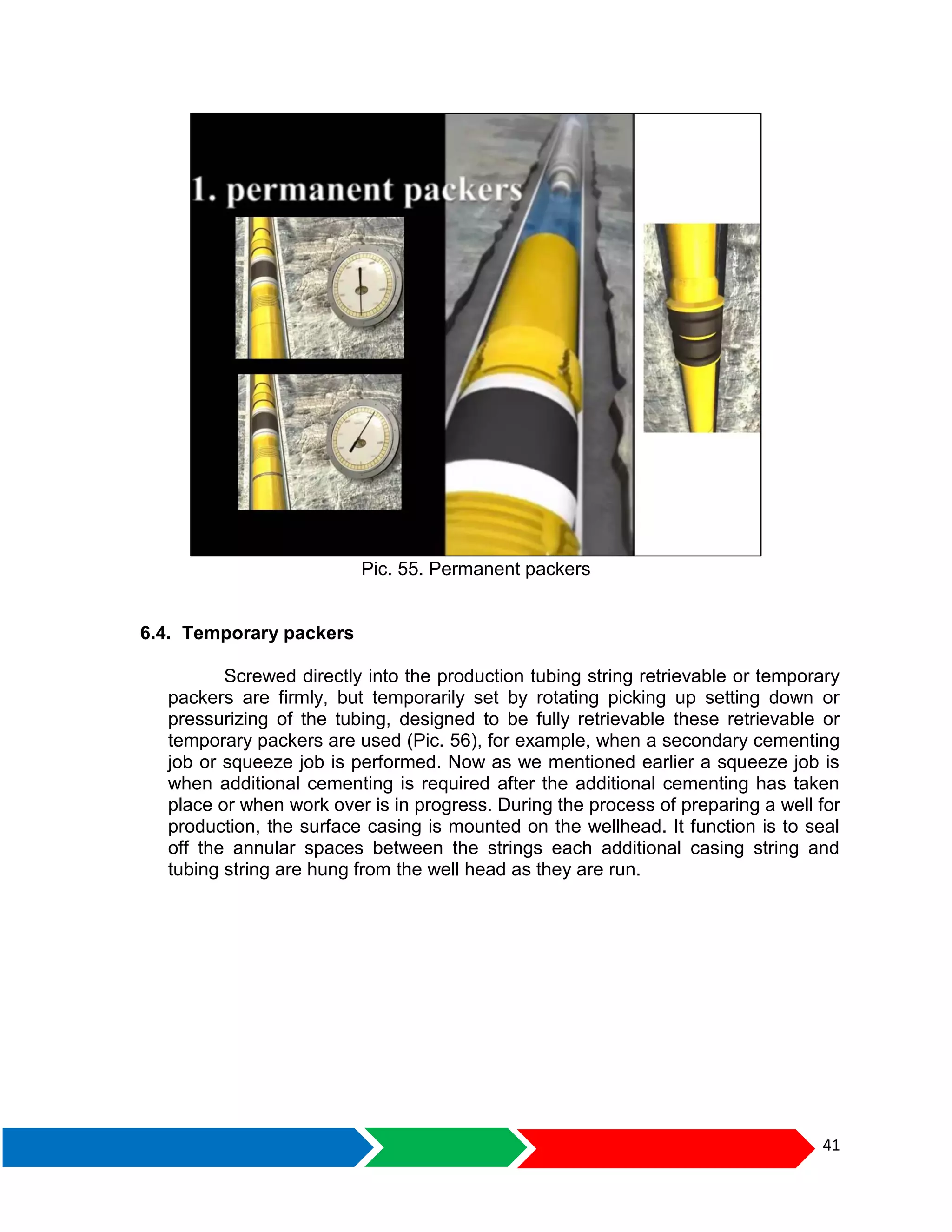41
Pic. 55. Permanent packers
6.4. Temporary packers
Screwed directly into the production tubing string retrievable or temporary
packers are firmly, but temporarily set by rotating picking up setting down or
pressurizing of the tubing, designed to be fully retrievable these retrievable or
temporary packers are used (Pic. 56), for example, when a secondary cementing
job or squeeze job is performed. Now as we mentioned earlier a squeeze job is
when additional cementing is required after the additional cementing has taken
place or when work over is in progress. During the process of preparing a well for
production, the surface casing is mounted on the wellhead. It function is to seal
off the annular spaces between the strings each additional casing string and
tubing string are hung from the well head as they are run.
 