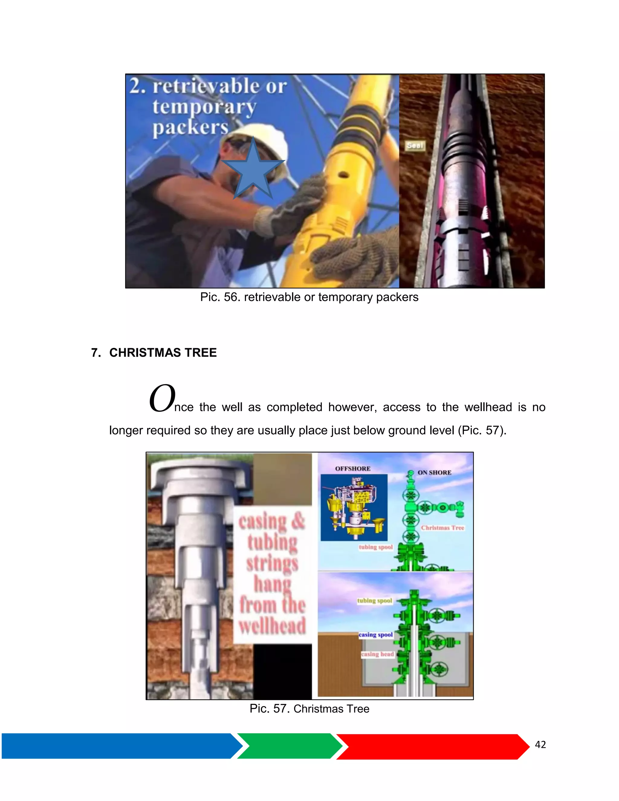 42
Pic. 56. retrievable or temporary packers
7. CHRISTMAS TREE
Once the well as completed however, access to the wellhead is no
longer required so they are usually place just below ground level (Pic. 57).
Pic. 57. Christmas Tree
 