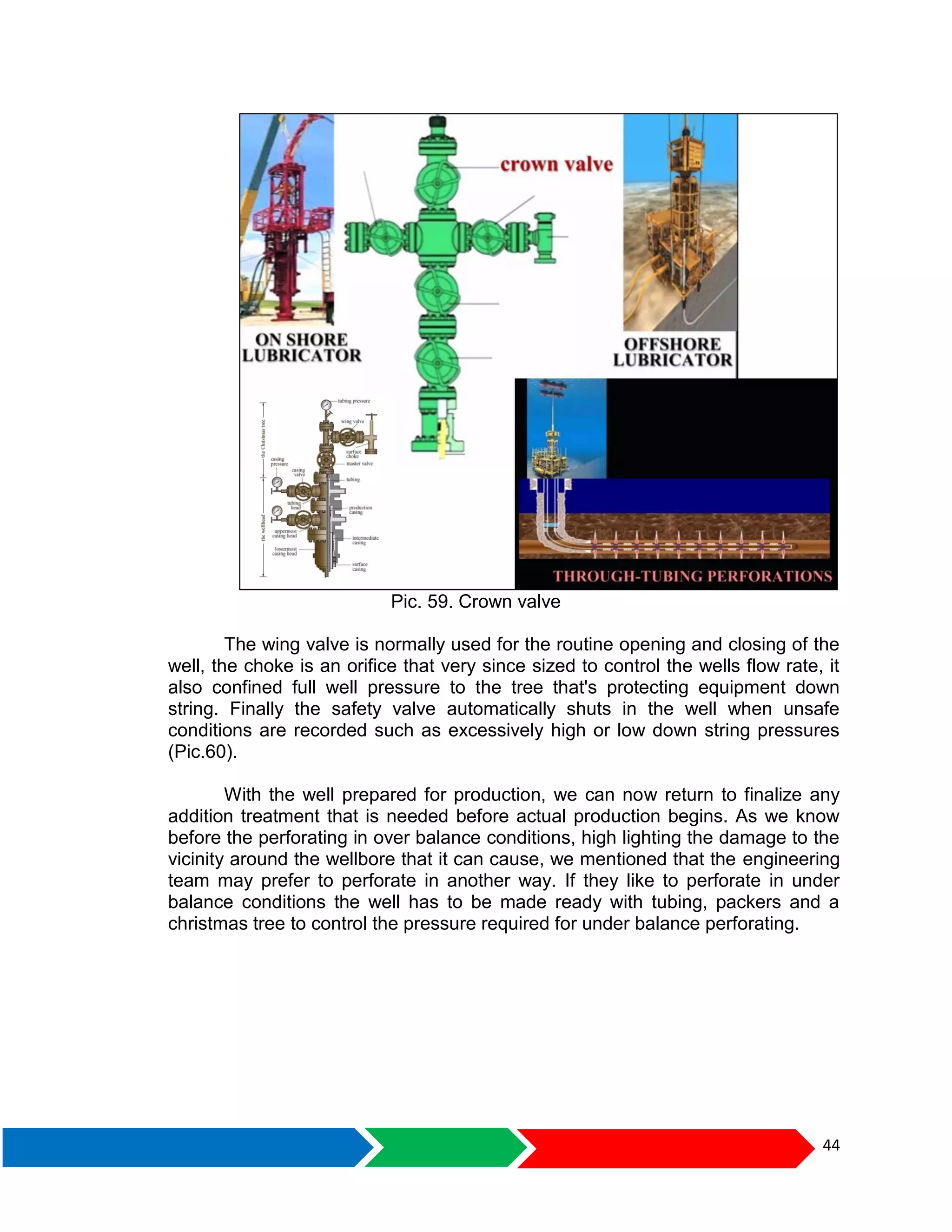 44
Pic. 59. Crown valve
The wing valve is normally used for the routine opening and closing of the
well, the choke is an orifice that very since sized to control the wells flow rate, it
also confined full well pressure to the tree that's protecting equipment down
string. Finally the safety valve automatically shuts in the well when unsafe
conditions are recorded such as excessively high or low down string pressures
(Pic.60).
With the well prepared for production, we can now return to finalize any
addition treatment that is needed before actual production begins. As we know
before the perforating in over balance conditions, high lighting the damage to the
vicinity around the wellbore that it can cause, we mentioned that the engineering
team may prefer to perforate in another way. If they like to perforate in under
balance conditions the well has to be made ready with tubing, packers and a
christmas tree to control the pressure required for under balance perforating.
 
