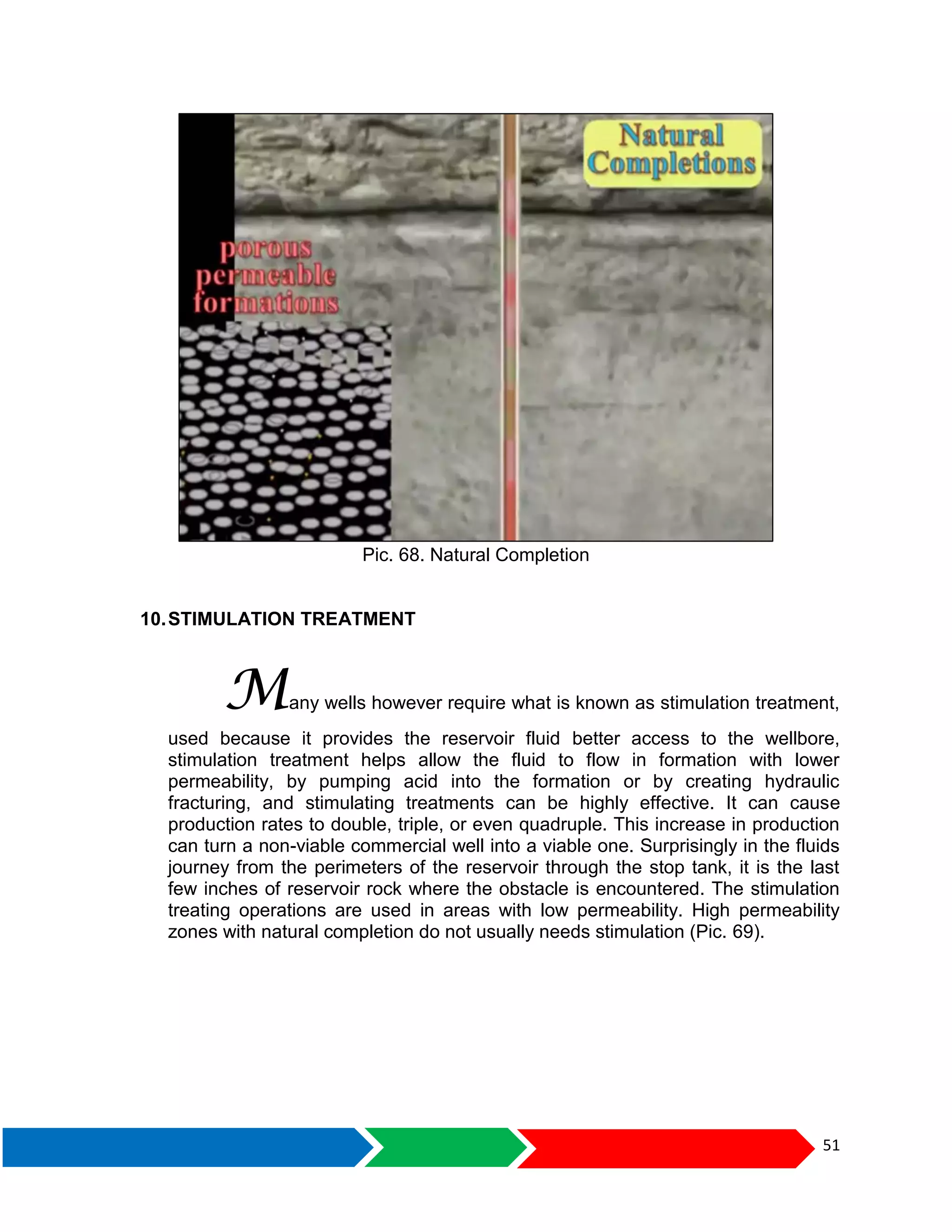 51
Pic. 68. Natural Completion
10.STIMULATION TREATMENT
Many wells however require what is known as stimulation treatment,
used because it provides the reservoir fluid better access to the wellbore,
stimulation treatment helps allow the fluid to flow in formation with lower
permeability, by pumping acid into the formation or by creating hydraulic
fracturing, and stimulating treatments can be highly effective. It can cause
production rates to double, triple, or even quadruple. This increase in production
can turn a non-viable commercial well into a viable one. Surprisingly in the fluids
journey from the perimeters of the reservoir through the stop tank, it is the last
few inches of reservoir rock where the obstacle is encountered. The stimulation
treating operations are used in areas with low permeability. High permeability
zones with natural completion do not usually needs stimulation (Pic. 69).
 