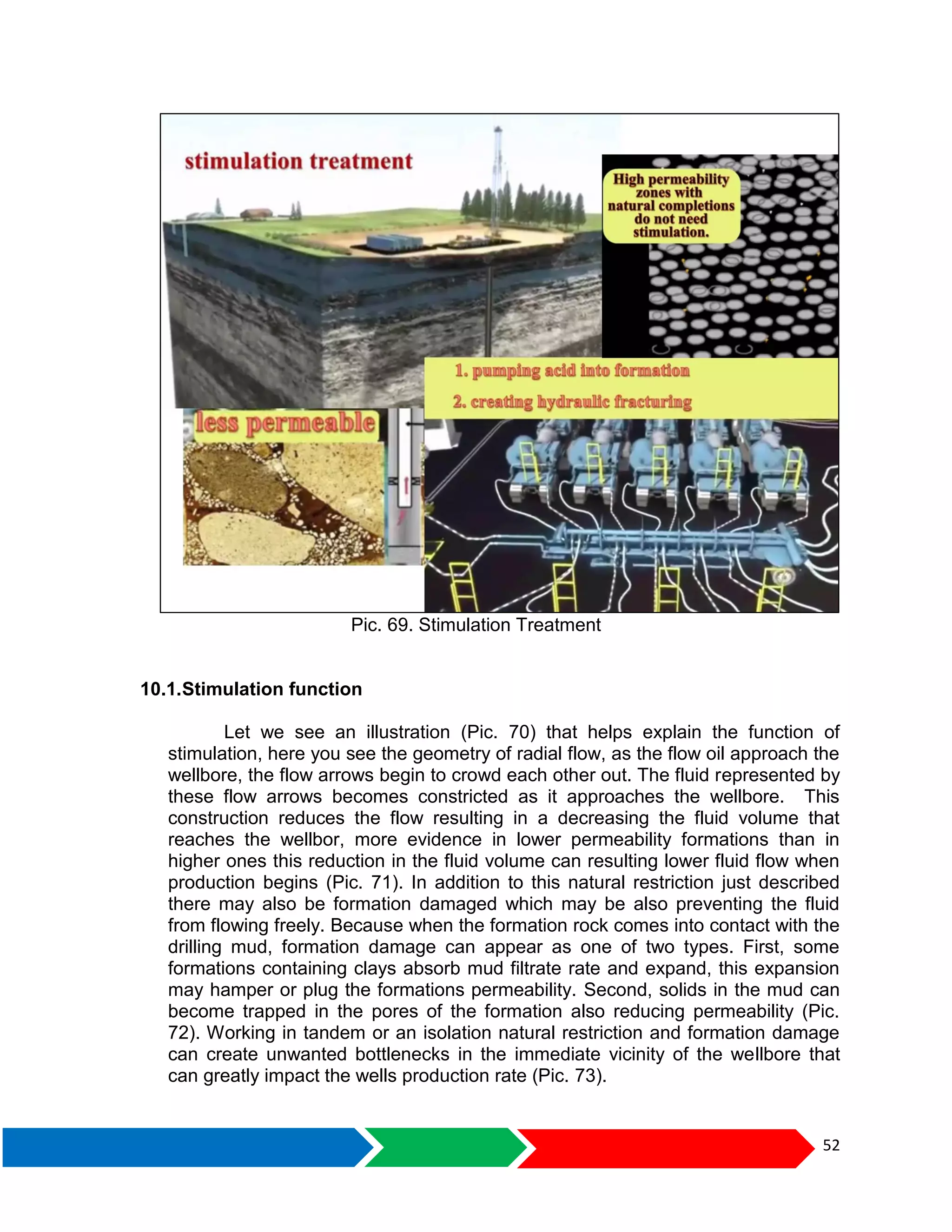 52
Pic. 69. Stimulation Treatment
10.1.Stimulation function
Let we see an illustration (Pic. 70) that helps explain the function of
stimulation, here you see the geometry of radial flow, as the flow oil approach the
wellbore, the flow arrows begin to crowd each other out. The fluid represented by
these flow arrows becomes constricted as it approaches the wellbore. This
construction reduces the flow resulting in a decreasing the fluid volume that
reaches the wellbor, more evidence in lower permeability formations than in
higher ones this reduction in the fluid volume can resulting lower fluid flow when
production begins (Pic. 71). In addition to this natural restriction just described
there may also be formation damaged which may be also preventing the fluid
from flowing freely. Because when the formation rock comes into contact with the
drilling mud, formation damage can appear as one of two types. First, some
formations containing clays absorb mud filtrate rate and expand, this expansion
may hamper or plug the formations permeability. Second, solids in the mud can
become trapped in the pores of the formation also reducing permeability (Pic.
72). Working in tandem or an isolation natural restriction and formation damage
can create unwanted bottlenecks in the immediate vicinity of the wellbore that
can greatly impact the wells production rate (Pic. 73).
 