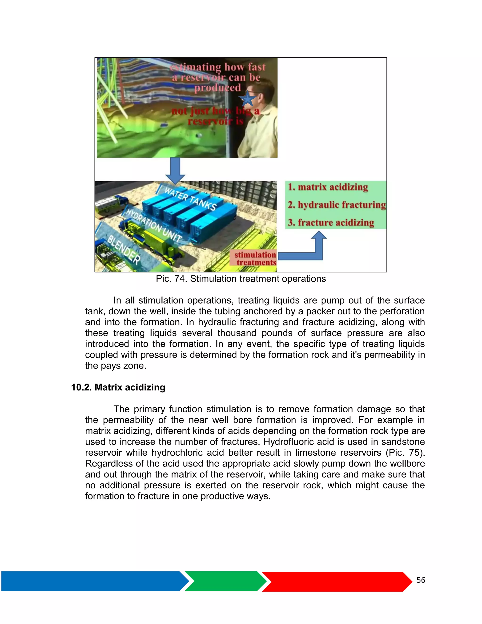 56
Pic. 74. Stimulation treatment operations
In all stimulation operations, treating liquids are pump out of the surface
tank, down the well, inside the tubing anchored by a packer out to the perforation
and into the formation. In hydraulic fracturing and fracture acidizing, along with
these treating liquids several thousand pounds of surface pressure are also
introduced into the formation. In any event, the specific type of treating liquids
coupled with pressure is determined by the formation rock and it's permeability in
the pays zone.
10.2. Matrix acidizing
The primary function stimulation is to remove formation damage so that
the permeability of the near well bore formation is improved. For example in
matrix acidizing, different kinds of acids depending on the formation rock type are
used to increase the number of fractures. Hydrofluoric acid is used in sandstone
reservoir while hydrochloric acid better result in limestone reservoirs (Pic. 75).
Regardless of the acid used the appropriate acid slowly pump down the wellbore
and out through the matrix of the reservoir, while taking care and make sure that
no additional pressure is exerted on the reservoir rock, which might cause the
formation to fracture in one productive ways.
 