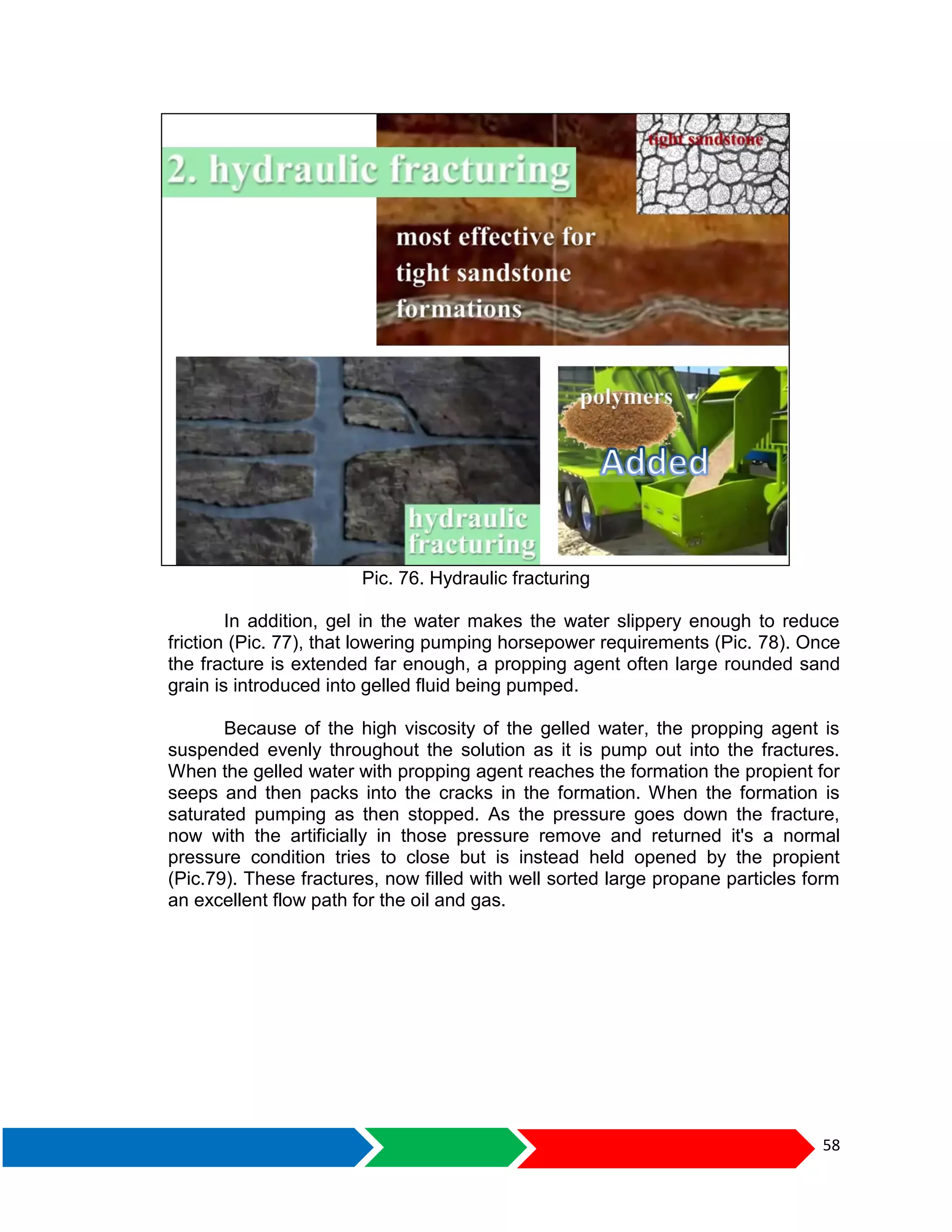 58
Pic. 76. Hydraulic fracturing
In addition, gel in the water makes the water slippery enough to reduce
friction (Pic. 77), that lowering pumping horsepower requirements (Pic. 78). Once
the fracture is extended far enough, a propping agent often large rounded sand
grain is introduced into gelled fluid being pumped.
Because of the high viscosity of the gelled water, the propping agent is
suspended evenly throughout the solution as it is pump out into the fractures.
When the gelled water with propping agent reaches the formation the propient for
seeps and then packs into the cracks in the formation. When the formation is
saturated pumping as then stopped. As the pressure goes down the fracture,
now with the artificially in those pressure remove and returned it's a normal
pressure condition tries to close but is instead held opened by the propient
(Pic.79). These fractures, now filled with well sorted large propane particles form
an excellent flow path for the oil and gas.
 