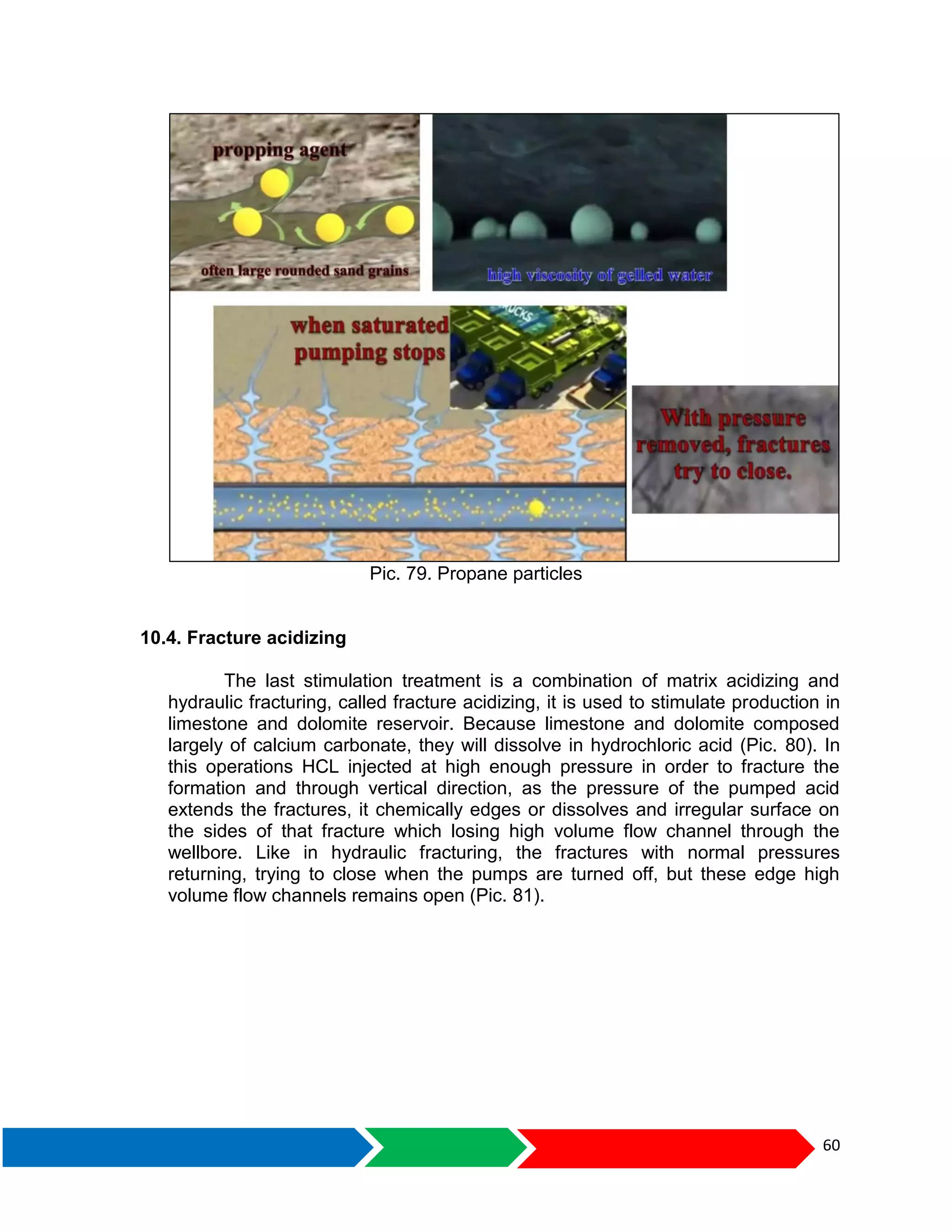 60
Pic. 79. Propane particles
10.4. Fracture acidizing
The last stimulation treatment is a combination of matrix acidizing and
hydraulic fracturing, called fracture acidizing, it is used to stimulate production in
limestone and dolomite reservoir. Because limestone and dolomite composed
largely of calcium carbonate, they will dissolve in hydrochloric acid (Pic. 80). In
this operations HCL injected at high enough pressure in order to fracture the
formation and through vertical direction, as the pressure of the pumped acid
extends the fractures, it chemically edges or dissolves and irregular surface on
the sides of that fracture which losing high volume flow channel through the
wellbore. Like in hydraulic fracturing, the fractures with normal pressures
returning, trying to close when the pumps are turned off, but these edge high
volume flow channels remains open (Pic. 81).
 
