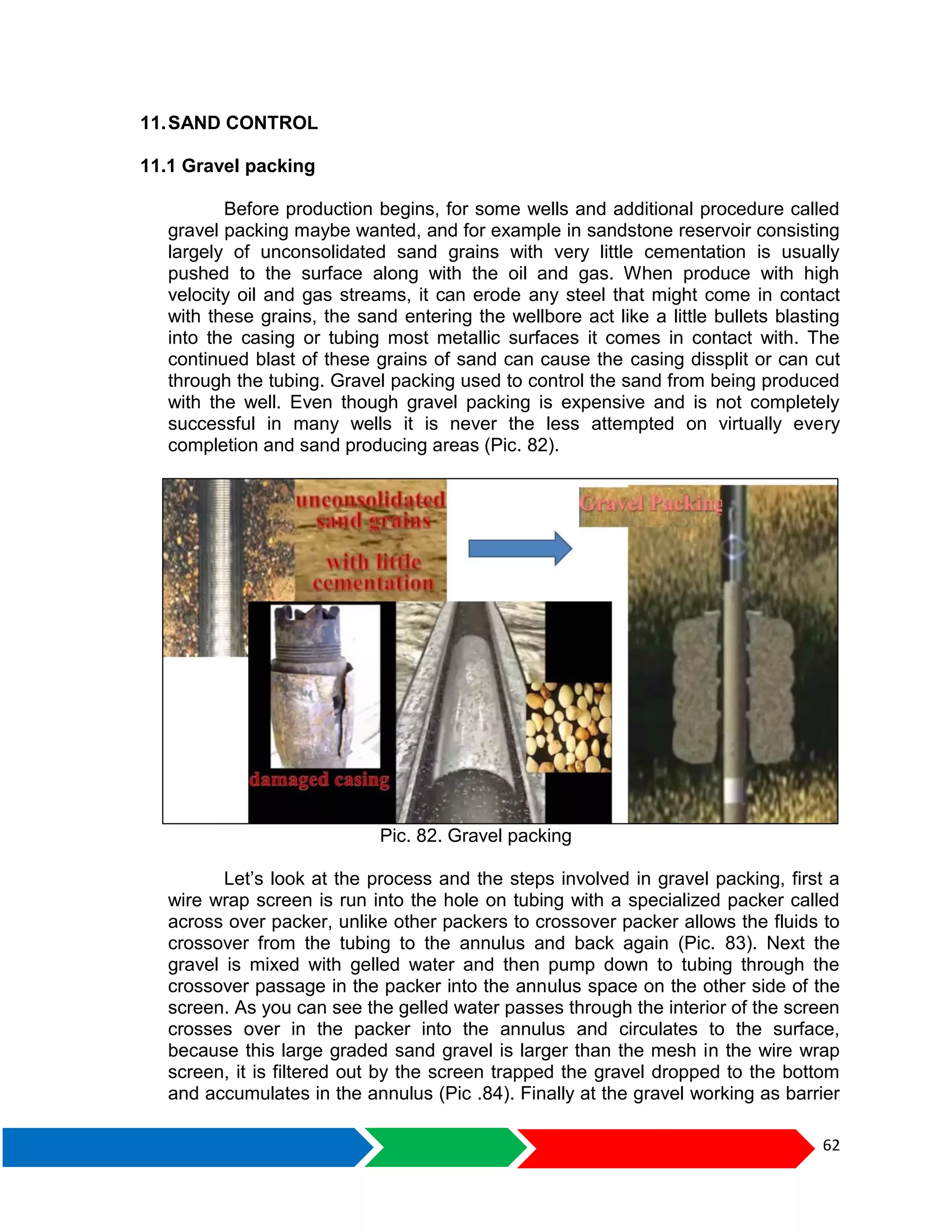 62
11.SAND CONTROL
11.1 Gravel packing
Before production begins, for some wells and additional procedure called
gravel packing maybe wanted, and for example in sandstone reservoir consisting
largely of unconsolidated sand grains with very little cementation is usually
pushed to the surface along with the oil and gas. When produce with high
velocity oil and gas streams, it can erode any steel that might come in contact
with these grains, the sand entering the wellbore act like a little bullets blasting
into the casing or tubing most metallic surfaces it comes in contact with. The
continued blast of these grains of sand can cause the casing dissplit or can cut
through the tubing. Gravel packing used to control the sand from being produced
with the well. Even though gravel packing is expensive and is not completely
successful in many wells it is never the less attempted on virtually every
completion and sand producing areas (Pic. 82).
Pic. 82. Gravel packing
Let’s look at the process and the steps involved in gravel packing, first a
wire wrap screen is run into the hole on tubing with a specialized packer called
across over packer, unlike other packers to crossover packer allows the fluids to
crossover from the tubing to the annulus and back again (Pic. 83). Next the
gravel is mixed with gelled water and then pump down to tubing through the
crossover passage in the packer into the annulus space on the other side of the
screen. As you can see the gelled water passes through the interior of the screen
crosses over in the packer into the annulus and circulates to the surface,
because this large graded sand gravel is larger than the mesh in the wire wrap
screen, it is filtered out by the screen trapped the gravel dropped to the bottom
and accumulates in the annulus (Pic .84). Finally at the gravel working as barrier
 