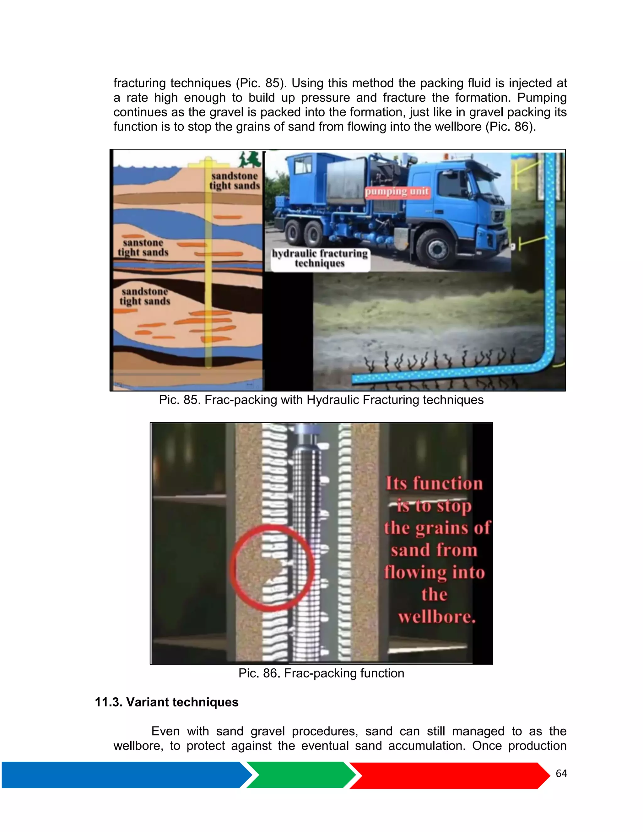 64
fracturing techniques (Pic. 85). Using this method the packing fluid is injected at
a rate high enough to build up pressure and fracture the formation. Pumping
continues as the gravel is packed into the formation, just like in gravel packing its
function is to stop the grains of sand from flowing into the wellbore (Pic. 86).
Pic. 85. Frac-packing with Hydraulic Fracturing techniques
Pic. 86. Frac-packing function
11.3. Variant techniques
Even with sand gravel procedures, sand can still managed to as the
wellbore, to protect against the eventual sand accumulation. Once production
 