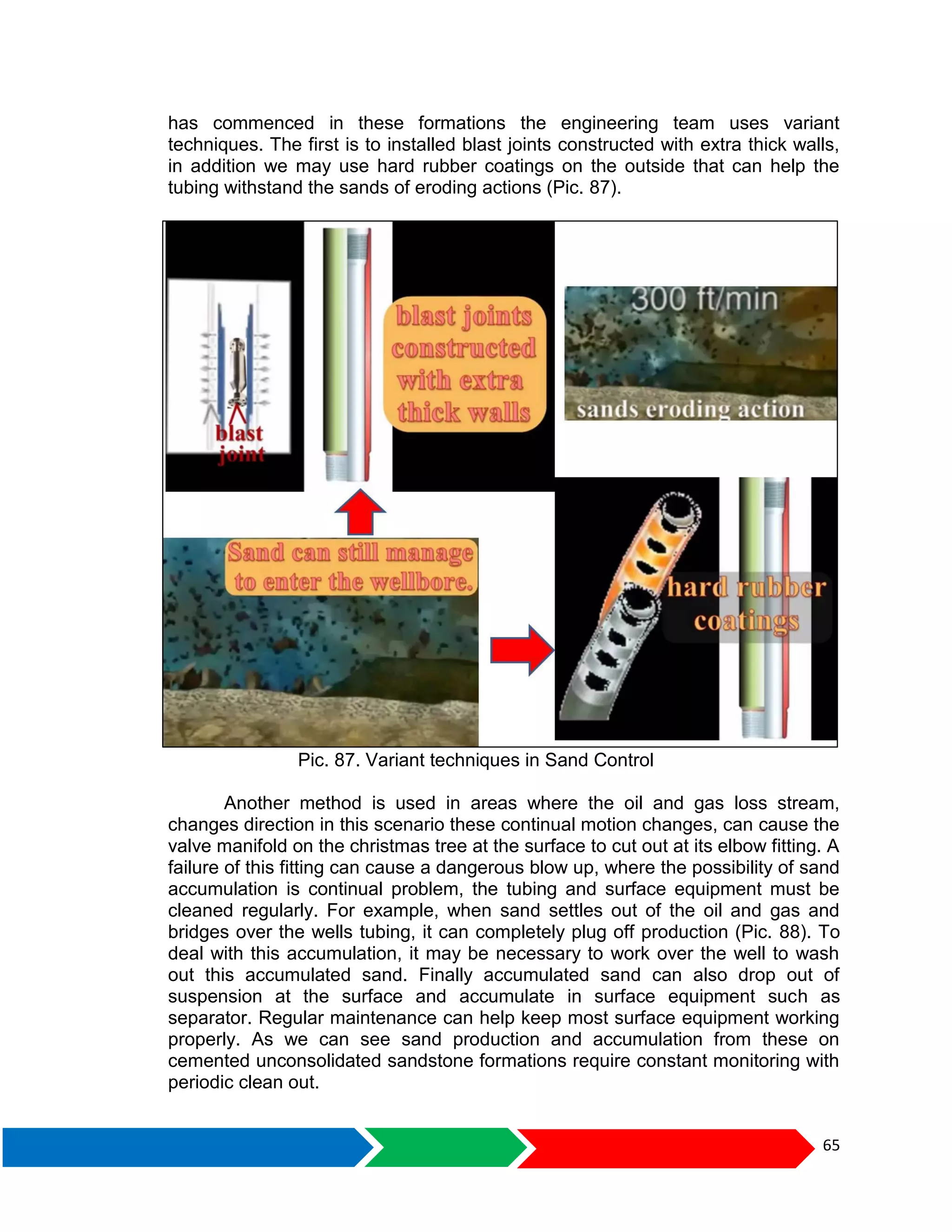 65
has commenced in these formations the engineering team uses variant
techniques. The first is to installed blast joints constructed with extra thick walls,
in addition we may use hard rubber coatings on the outside that can help the
tubing withstand the sands of eroding actions (Pic. 87).
Pic. 87. Variant techniques in Sand Control
Another method is used in areas where the oil and gas loss stream,
changes direction in this scenario these continual motion changes, can cause the
valve manifold on the christmas tree at the surface to cut out at its elbow fitting. A
failure of this fitting can cause a dangerous blow up, where the possibility of sand
accumulation is continual problem, the tubing and surface equipment must be
cleaned regularly. For example, when sand settles out of the oil and gas and
bridges over the wells tubing, it can completely plug off production (Pic. 88). To
deal with this accumulation, it may be necessary to work over the well to wash
out this accumulated sand. Finally accumulated sand can also drop out of
suspension at the surface and accumulate in surface equipment such as
separator. Regular maintenance can help keep most surface equipment working
properly. As we can see sand production and accumulation from these on
cemented unconsolidated sandstone formations require constant monitoring with
periodic clean out.
 