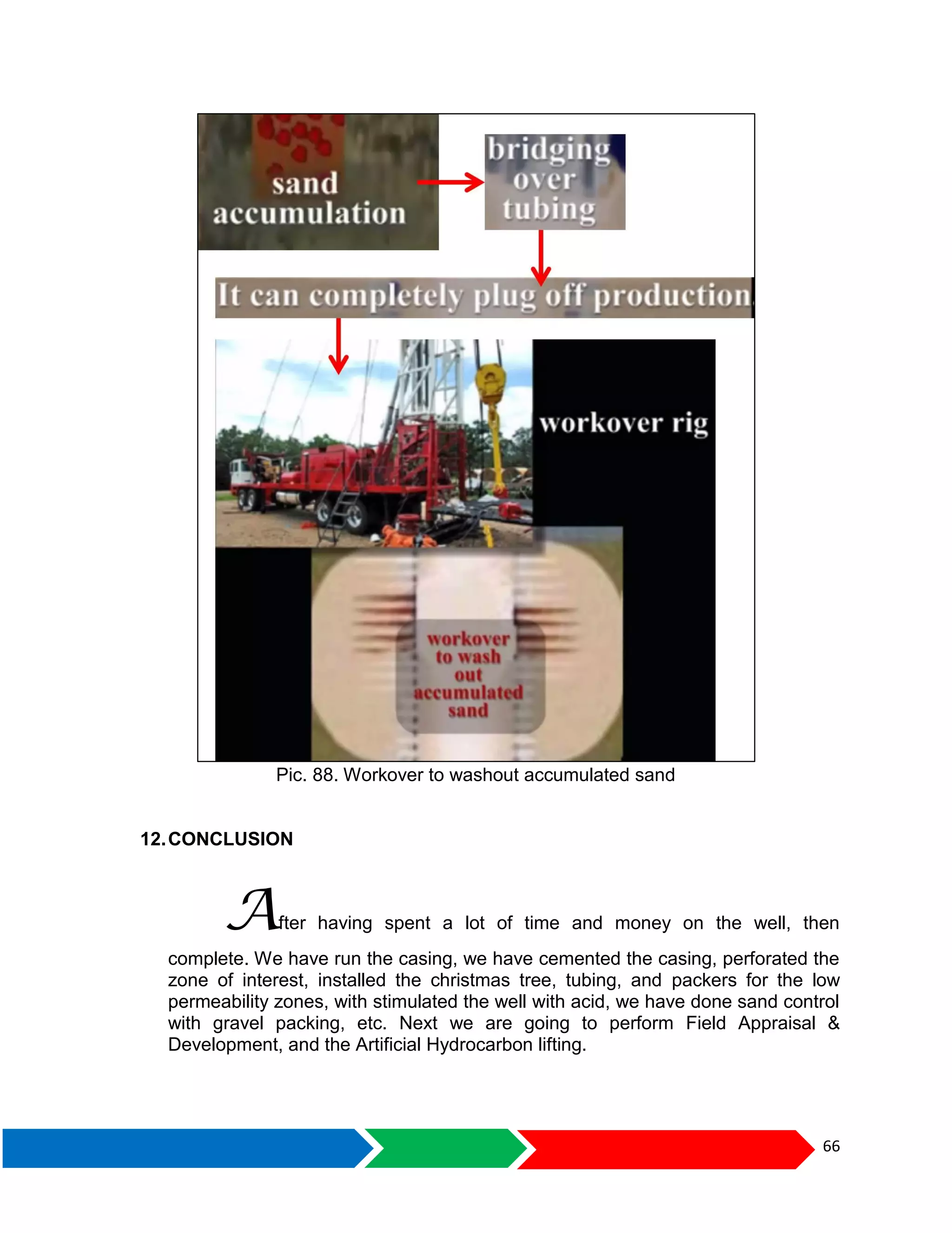 66
Pic. 88. Workover to washout accumulated sand
12.CONCLUSION
After having spent a lot of time and money on the well, then
complete. We have run the casing, we have cemented the casing, perforated the
zone of interest, installed the christmas tree, tubing, and packers for the low
permeability zones, with stimulated the well with acid, we have done sand control
with gravel packing, etc. Next we are going to perform Field Appraisal &
Development, and the Artificial Hydrocarbon lifting.
 