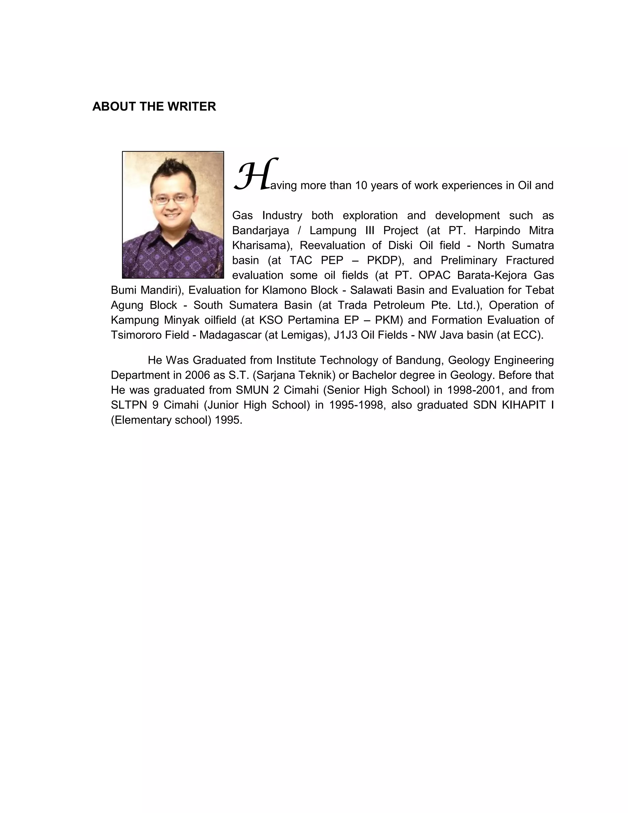 ABOUT THE WRITER
Having more than 10 years of work experiences in Oil and
Gas Industry both exploration and development such as
Bandarjaya / Lampung III Project (at PT. Harpindo Mitra
Kharisama), Reevaluation of Diski Oil field - North Sumatra
basin (at TAC PEP – PKDP), and Preliminary Fractured
evaluation some oil fields (at PT. OPAC Barata-Kejora Gas
Bumi Mandiri), Evaluation for Klamono Block - Salawati Basin and Evaluation for Tebat
Agung Block - South Sumatera Basin (at Trada Petroleum Pte. Ltd.), Operation of
Kampung Minyak oilfield (at KSO Pertamina EP – PKM) and Formation Evaluation of
Tsimororo Field - Madagascar (at Lemigas), J1J3 Oil Fields - NW Java basin (at ECC).
He Was Graduated from Institute Technology of Bandung, Geology Engineering
Department in 2006 as S.T. (Sarjana Teknik) or Bachelor degree in Geology. Before that
He was graduated from SMUN 2 Cimahi (Senior High School) in 1998-2001, and from
SLTPN 9 Cimahi (Junior High School) in 1995-1998, also graduated SDN KIHAPIT I
(Elementary school) 1995.
 
